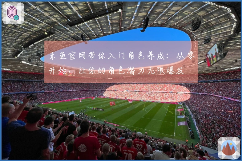 乐鱼官网带你入门角色养成：从零开始，让你的角色潜力无限爆发