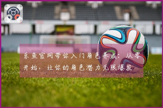 乐鱼官网带你入门角色养成：从零开始，让你的角色潜力无限爆发