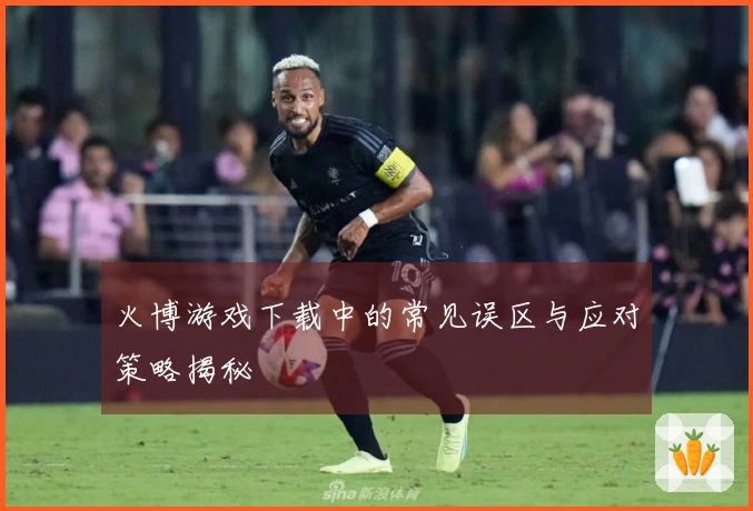 火博游戏下载中的常见误区与应对策略揭秘