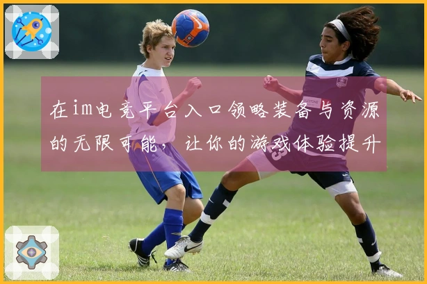在im电竞平台入口领略装备与资源的无限可能，让你的游戏体验提升新高度！