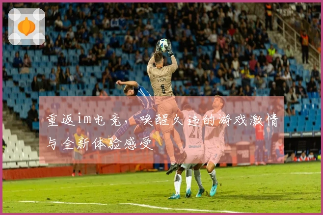 重返im电竞，唤醒久违的游戏激情与全新体验感受