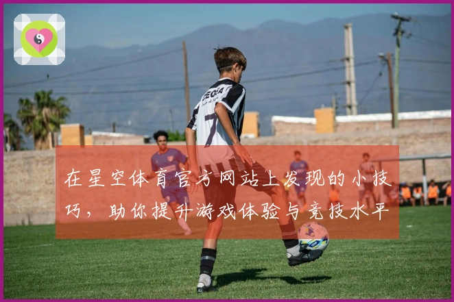 在星空体育官方网站上发现的小技巧，助你提升游戏体验与竞技水平